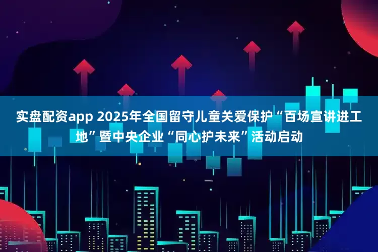 实盘配资app 2025年全国留守儿童关爱保护“百场宣讲进工地”暨中央企业“同心护未来”活动启动
