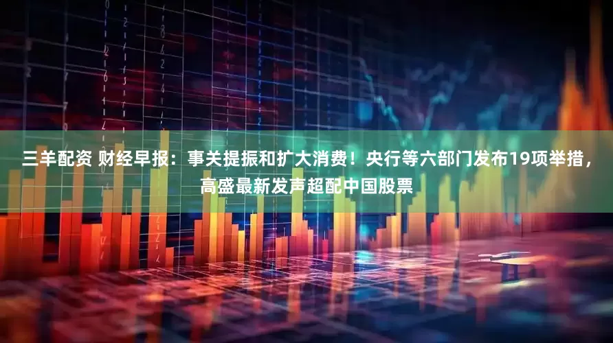 三羊配资 财经早报：事关提振和扩大消费！央行等六部门发布19项举措，高盛最新发声超配中国股票