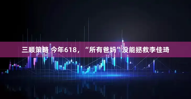 三顺策略 今年618，“所有爸妈”没能拯救李佳琦