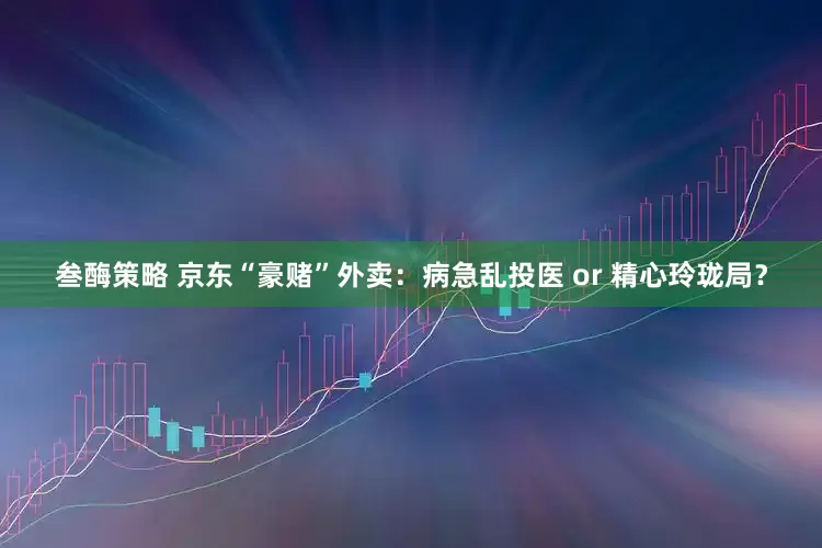 叁酶策略 京东“豪赌”外卖：病急乱投医 or 精心玲珑局？