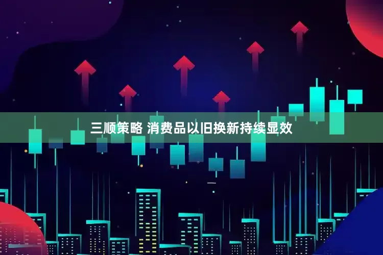 三顺策略 消费品以旧换新持续显效