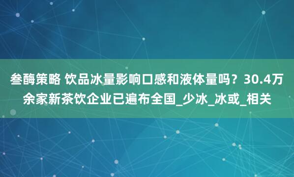 叁酶策略 饮品冰量影响口感和液体量吗？30.4万余家新茶饮企业已遍布全国_少冰_冰或_相关
