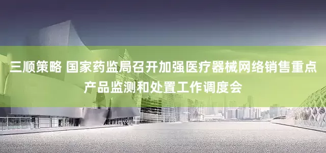三顺策略 国家药监局召开加强医疗器械网络销售重点产品监测和处置工作调度会