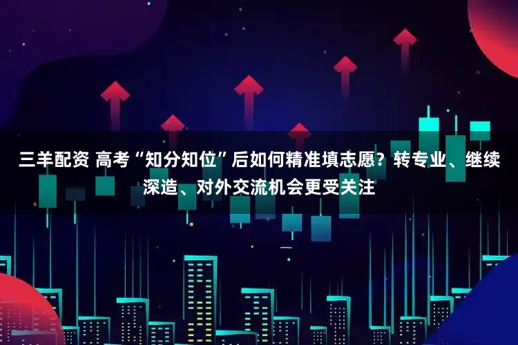 三羊配资 高考“知分知位”后如何精准填志愿？转专业、继续深造、对外交流机会更受关注
