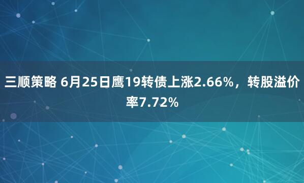 三顺策略 6月25日鹰19转债上涨2.66%，转股溢价率7.72%