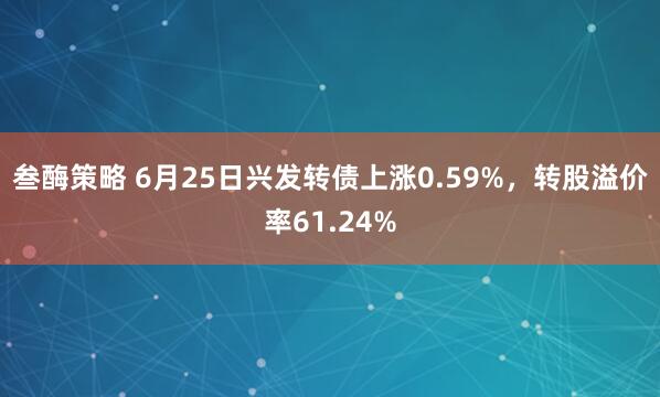 叁酶策略 6月25日兴发转债上涨0.59%，转股溢价率61.24%