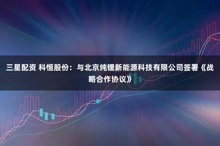 三星配资 科恒股份：与北京纯锂新能源科技有限公司签署《战略合作协议》