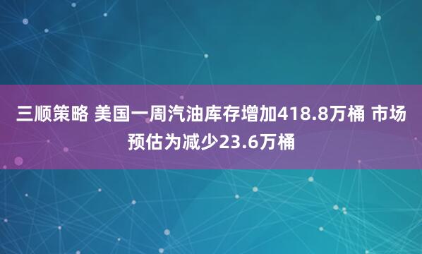 三顺策略 美国一周汽油库存增加418.8万桶 市场预估为减少23.6万桶