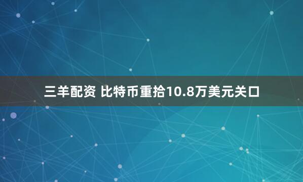三羊配资 比特币重拾10.8万美元关口