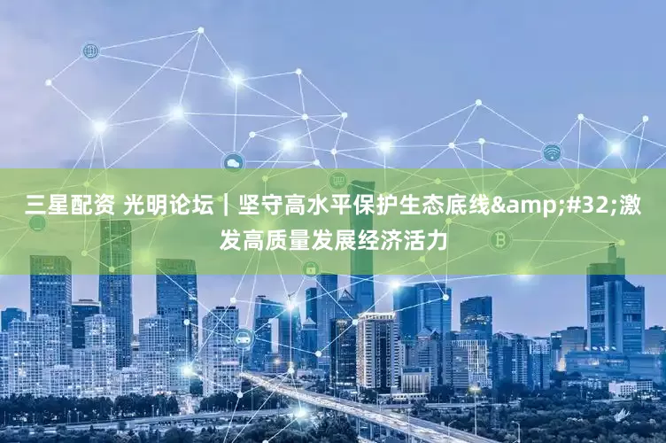 三星配资 光明论坛｜坚守高水平保护生态底线&#32;激发高质量发展经济活力