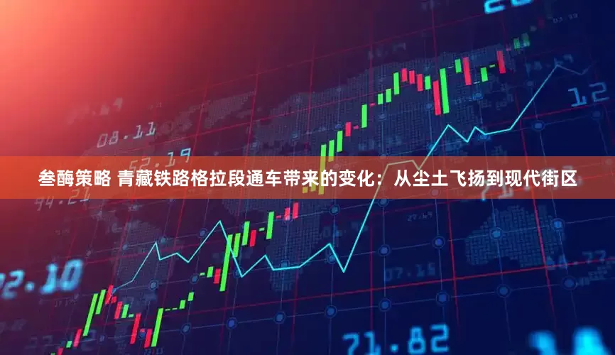 叁酶策略 青藏铁路格拉段通车带来的变化：从尘土飞扬到现代街区