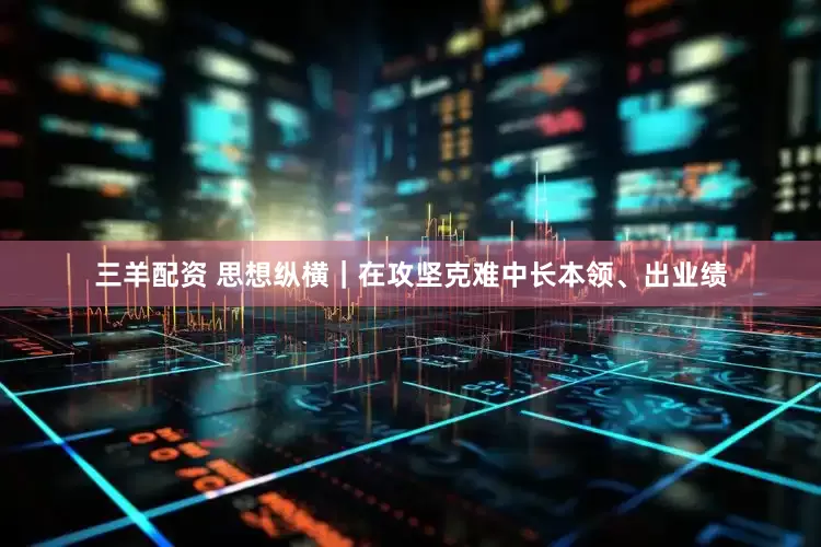 三羊配资 思想纵横｜在攻坚克难中长本领、出业绩