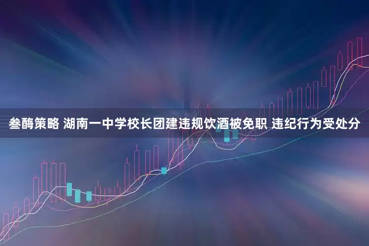 叁酶策略 湖南一中学校长团建违规饮酒被免职 违纪行为受处分