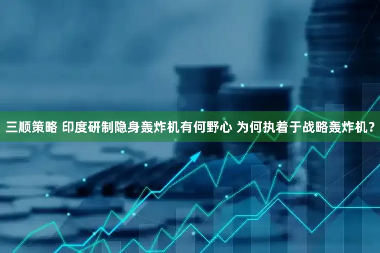 三顺策略 印度研制隐身轰炸机有何野心 为何执着于战略轰炸机？