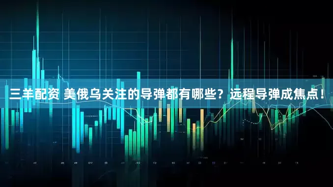 三羊配资 美俄乌关注的导弹都有哪些？远程导弹成焦点！