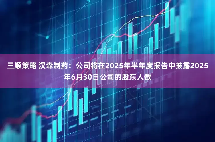 三顺策略 汉森制药：公司将在2025年半年度报告中披露2025年6月30日公司的股东人数