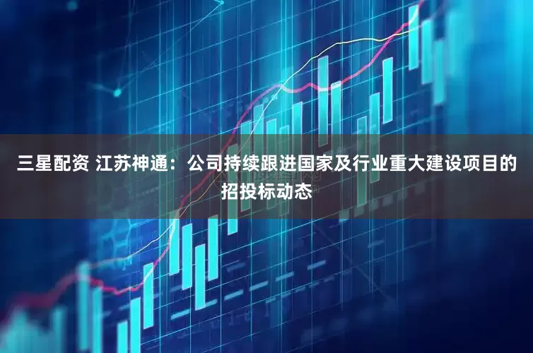 三星配资 江苏神通：公司持续跟进国家及行业重大建设项目的招投标动态
