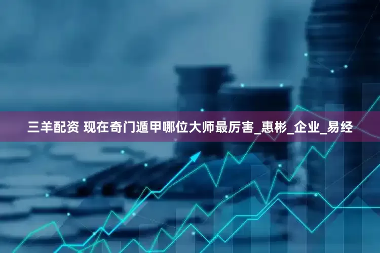 三羊配资 现在奇门遁甲哪位大师最厉害_惠彬_企业_易经