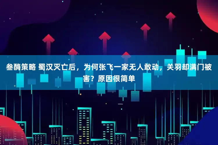叁酶策略 蜀汉灭亡后，为何张飞一家无人敢动，关羽却满门被害？原因很简单